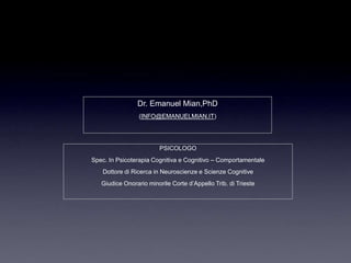 Dr. Emanuel Mian,PhD
                 (INFO@EMANUELMIAN.IT)




                        PSICOLOGO
Spec. In Psicoterapia Cognitiva e Cognitivo – Comportamentale
   Dottore di Ricerca in Neuroscienze e Scienze Cognitive
   Giudice Onorario minorile Corte d‟Appello Trib. di Trieste
 