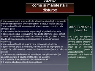 ADHD
                                  come si manifesta il
                                       disturbo

1. spesso non riesce a porre stretta attenzione ai dettagli o commette
errori di distrazione nel lavoro scolastico, a casa, o in altre attività;
2. spesso ha difficoltà a mantenere l‟ attenzione nei compiti o nelle       DISATTENZIONE
attività di gioco;
3. spesso non sembra ascoltare quando gli si parla direttamente;               (criterio A)
4. spesso non segue le istruzioni e non porta a termine i suoi compiti
scolastici, incombenze domestiche, o doveri sul luogo di lavoro (non        Sei o più dei seguenti
dovuto ad incomprensione delle istruzioni, o a comportamento                sintomi di disattenzione
oppositivo);                                                                devono essere presenti
5. spesso ha difficoltà ad organizzarsi nei compiti ed attività;            persistere per almeno 6
6. spesso evita, prova avversione, od è riluttante ad impegnarsi in         mesi, ad un ’ intensità
compiti che richiedono uno sforzo mentale sostenuto (sia a scuola che       che               provoca
a casa);                                                                    disadattamento           e
7. spesso smarrisce le cose necessarie per compiti o attività (es.          contrasta con il livello di
giocattoli, compiti di scuola, matite, libri, od utensili);                 sviluppo raggiunto.
8. è spesso facilmente distratto da stimoli estranei;
9. è spesso sbadato nelle attività quotidiane
 