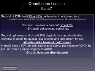 Quanti sono i casi in
                                           Italia?
Secondo il DSM tra il 3% e il 7% dei bambini in età prescolare
          (questi tassi variano a seconda della natura della popolazione campionata e del metodo di accertamento)


                           Secondo una ricerca italiana* circa il 3%
                             1,5% quelli del sottotipo combinato

Secondo gli insegnanti circa il 20% degli alunni sono disattenti o
iperattivi: in realtà tra questa folla ci sono tanti falsi positivi tra cui:
                     altri disturbi e bambini molto vivaci
In realtà circa il 50% dei casi segnalati ai servizi per sospetto ADHD, ha
poi una vera e propria diagnosi di ADHD.
                        Gli altri ricevono altre diagnosi




*che però non ha tenuto
  conto del Sud Italia
 