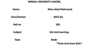 MINHAJ UNIVERSITY LAHORE.
Name Mian Ahad Mahmood.
Class/Section BSCS (E).
Roll no 185.
Subject Life And Learning.
Topic Book:
“Think And Grow Rich”.
 