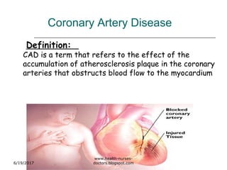 Coronary Artery Disease
Definition:
CAD is a term that refers to the effect of the
accumulation of atherosclerosis plaque in the coronary
arteries that obstructs blood flow to the myocardium
6/19/2017
www.health-nurses-
doctors.blogspot.com
 