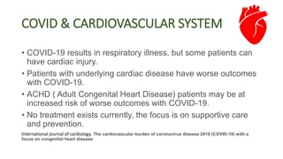 • COVID-19 results in respiratory illness, but some patients can
have cardiac injury.
• Patients with underlying cardiac disease have worse outcomes
with COVID-19.
• ACHD ( Adult Congenital Heart Disease) patients may be at
increased risk of worse outcomes with COVID-19.
• No treatment exists currently, the focus is on supportive care
and prevention.
International journal of cardiology. The cardiovascular burden of coronavirus disease 2019 (COVID-19) with a
focus on congenital heart disease
COVID & CARDIOVASCULAR SYSTEM
 