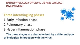 PATHOPHYSIOLOGY OF COVID‐19 AND CARDIAC
INVOLVEMENT
Three intermingling phases
1.Early infection phase
2.Pulmonary phase
3.Hyperinflammation phase
The three stages are characterised by a different type
of biological interaction with the virus.
 