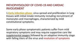 PATHOPHYSIOLOGY OF COVID‐19 AND CARDIAC
INVOLVEMENT
1.Early infection phase- virus spread and proliferation in lung
tissues with initial innate immunity including recruitment of
monocytes and macrophages, characterized by mild
constitutional symptoms.
Some early phase symptomatic patients suffer from mild
respiratory symptoms and may require supportive care like
supplemental oxygen followed by an adaptive immunity stage
with falling titers of the virus and resolution of symptoms
 