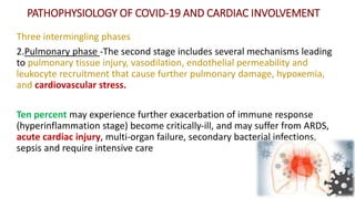 PATHOPHYSIOLOGY OF COVID‐19 AND CARDIAC INVOLVEMENT
Three intermingling phases
2.Pulmonary phase -The second stage includes several mechanisms leading
to pulmonary tissue injury, vasodilation, endothelial permeability and
leukocyte recruitment that cause further pulmonary damage, hypoxemia,
and cardiovascular stress.
Ten percent may experience further exacerbation of immune response
(hyperinflammation stage) become critically‐ill, and may suffer from ARDS,
acute cardiac injury, multi‐organ failure, secondary bacterial infections,
sepsis and require intensive care
 