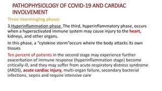 PATHOPHYSIOLOGY OF COVID‐19 AND CARDIAC
INVOLVEMENT
Three intermingling phases
3.Hyperinflammation phase .The third, hyperinflammatory phase, occurs
when a hyperactivated immune system may cause injury to the heart,
kidneys, and other organs.
In this phase, a “cytokine storm”occurs where the body attacks its own
tissues
Ten percent of patients in the second stage may experience further
exacerbation of immune response (hyperinflammation stage) become
critically‐ill, and they may suffer from acute respiratory distress syndrome
(ARDS), acute cardiac injury, multi‐organ failure, secondary bacterial
infections, sepsis and require intensive care
 