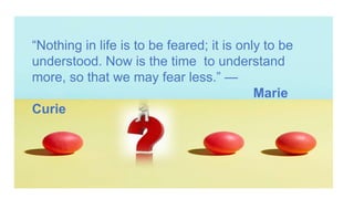 “Nothing in life is to be feared; it is only to be
understood. Now is the time to understand
more, so that we may fear less.” —
Marie
Curie
 