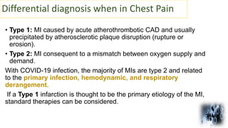 Differential diagnosis when in Chest Pain
• Type 1: MI caused by acute atherothrombotic CAD and usually
precipitated by atherosclerotic plaque disruption (rupture or
erosion).
• Type 2: MI consequent to a mismatch between oxygen supply and
demand.
With COVID-19 infection, the majority of MIs are type 2 and related
to the primary infection, hemodynamic, and respiratory
derangement.
If a Type 1 infarction is thought to be the primary etiology of the MI,
standard therapies can be considered.
 