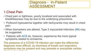 Diagnosis - In-Patient
ASSESSMENT
1.Chest Pain
• Chest pain or tightness ,poorly localized and associated with
breathlessness may be due to the underlying pneumonia.
• Profound hypoxaemia together with tachycardia may result in chest
pain
• When biomarkers are altered, Type 2 myocardial infarction (MI) may
be suggested.
• Patients with ACS do, however, experience the more typical
symptoms related to ischaemia.
The presence of a COVID-19 infection can make the differential
diagnosis more difficult, as shortness of breath and respiratory
symptoms may be present and may precede or precipitate cardiac
 