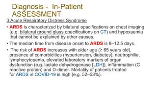 Diagnosis - In-Patient
ASSESSMENT
3.Acute Respiratory Distress Syndrome
• ARDS is characterized by bilateral opacifications on chest imaging
(e.g. bilateral ground glass opacifications on CT) and hypoxaemia
that cannot be explained by other causes.
• The median time from disease onset to ARDS is 8–12.5 days.
• The risk of ARDS increases with older age (≥ 65 years old),
presence of comorbidities (hypertension, diabetes), neutrophilia,
lymphocytopenia, elevated laboratory markers of organ
dysfunction (e.g. lactate dehydrogenase [LDH]), inflammation (C
reactive protein) and D-dimer. Mortality of patients treated
for ARDS in COVID-19 is high (e.g. 52–53%).
 