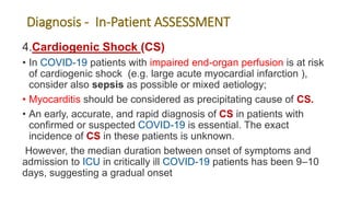 Diagnosis - In-Patient ASSESSMENT
4.Cardiogenic Shock (CS)
• In COVID-19 patients with impaired end-organ perfusion is at risk
of cardiogenic shock (e.g. large acute myocardial infarction ),
consider also sepsis as possible or mixed aetiology;
• Myocarditis should be considered as precipitating cause of CS.
• An early, accurate, and rapid diagnosis of CS in patients with
confirmed or suspected COVID-19 is essential. The exact
incidence of CS in these patients is unknown.
However, the median duration between onset of symptoms and
admission to ICU in critically ill COVID-19 patients has been 9–10
days, suggesting a gradual onset
 