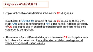 Diagnosis - ASSESSMENT
Simple, actionable classification scheme for CS diagnosis .
• In critically ill COVID-19 patients at risk for CS (such as those with
large AMI, acute decompensated HF; ) and sepsis, a mixed aetiology
of CS and septic shock should be considered in addition to the sole
cardiogenic component.
• Parameters for a differential diagnosis between CS and septic shock
is to check for presence of vasodilatation and decreasing central
venous oxygen saturation values
 