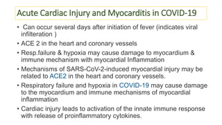 Acute Cardiac Injury and Myocarditis in COVID-19
• Can occur several days after initiation of fever (indicates viral
infilteration )
• ACE 2 in the heart and coronary vessels
• Resp.failure & hypoxia may cause damage to myocardium &
immune mechanism with myocardial Inflammation
• Mechanisms of SARS-CoV-2-induced myocardial injury may be
related to ACE2 in the heart and coronary vessels.
• Respiratory failure and hypoxia in COVID-19 may cause damage
to the myocardium and immune mechanisms of myocardial
inflammation
• Cardiac injury leads to activation of the innate immune response
with release of proinflammatory cytokines.
 