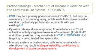 Pathophysiology - Mechanism of Disease in Relation with
the Cardiovascular System –KEY POINTS
• CVD may be a primary phenomenon in COVID-19, but may be
secondary to acute lung injury, which leads to increased cardiac
workload, potentially problematic in patients with pre
existing HF
• Cytokine release storm, originating from imbalance of T cell
activation with dysregulated release of interleukin (IL)-6, IL-17
and other cytokines, may contribute to CVD in COVID-19. IL-6
targeting is being tested therapeutically;
• Immune system activation along with immunometabolism
alterations may result in plaque instability, contributing to
development of acute coronary events.
 