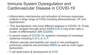 Immune System Dysregulation and
Cardiovascular Disease in COVID-19
• Inflammatory mechanisms and activation of immune responses
underlie a large range of CVDs including atherosclerosis, HF and
hypertension.
• This dysregulation may have different degrees in COVID-19. Firstly
another receptor through which SARS-CoV-2 may enter cells is
cluster of differentiation 209 (CD209).
• In severe cases of COVID-19, systemic increases of numerous
cytokines including IL-6 IL-2, IL-7.
• Altered vascular permeability can result in non-cardiogenic
pulmonary oedema and promotes ARDS as well as multi-organ
dysfunction.
• T cell dysfunction & development of CVD.
 