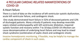 4 PECULIAR CARDIAC‐RELATED MANIFESTATIONS OF
COVID‐19
4.Heart failure
There is a lack of data on the incidence of left ventricular systolic dysfunction,
acute left ventricular failure, and cardiogenic shock.
One study demonstrated heart failure in 52% of deceased patients and 12%
of discharged patients. Many critically ill patients may develop reversible
sepsis‐related cardiomyopathy with left ventricular dilatation, impaired
systolic function and recovery within 7 to 10 days.COVID‐19 infection can
cause decompensation of underlying heart failure and may lead to mixed
shock syndrome (combination of septic shock and cardiogenic shock).
Invasive hemodynamic monitoring, if feasible, may be helpful to manage the
cardiac component of shock in such cases.
 