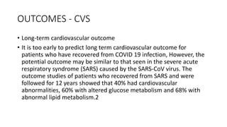 OUTCOMES - CVS
• Long‐term cardiovascular outcome
• It is too early to predict long term cardiovascular outcome for
patients who have recovered from COVID 19 infection, However, the
potential outcome may be similar to that seen in the severe acute
respiratory syndrome (SARS) caused by the SARS‐CoV virus. The
outcome studies of patients who recovered from SARS and were
followed for 12 years showed that 40% had cardiovascular
abnormalities, 60% with altered glucose metabolism and 68% with
abnormal lipid metabolism.2
 