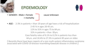 EPIDEMIOLOGY
• GENDER – Male > Female cause Unknown
> mortality
• AGE - 2-3% in patients < than 19 years of age have a risk of hospitalization
2-45 % in ages 20-45 yrs.
11% to 31% in ages 75 to 84 yrs.
31% in patients > than 85yrs.
Case fatality rates of 0.1% to 0.2% in patients less than
44 yrs. and 10.4% to 27.3% in patient 85 years or older.
( Recently there have been reports of a rare multi‐system inflammatory syndrome
associated with COVID‐19 disease resembling Kawasaki disease in children.)
 