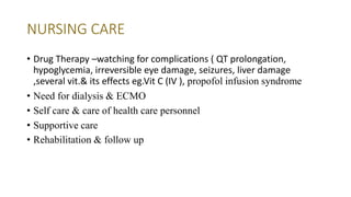 NURSING CARE
• Drug Therapy –watching for complications ( QT prolongation,
hypoglycemia, irreversible eye damage, seizures, liver damage
,several vit.& its effects eg.Vit C (IV ), propofol infusion syndrome
• Need for dialysis & ECMO
• Self care & care of health care personnel
• Supportive care
• Rehabilitation & follow up
 