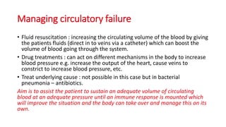 Managing circulatory failure
• Fluid resuscitation : increasing the circulating volume of the blood by giving
the patients fluids (direct in to veins via a catheter) which can boost the
volume of blood going through the system.
• Drug treatments : can act on different mechanisms in the body to increase
blood pressure e.g. increase the output of the heart, cause veins to
constrict to increase blood pressure, etc.
• Treat underlying cause : not possible in this case but in bacterial
pneumonia – antibiotics.
Aim is to assist the patient to sustain an adequate volume of circulating
blood at an adequate pressure until an immune response is mounted which
will improve the situation and the body can take over and manage this on its
own.
 