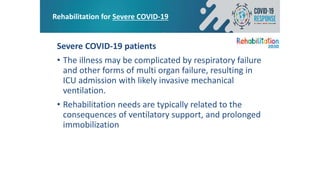 Rehabilitation for Severe COVID-19
Severe COVID-19 patients
• The illness may be complicated by respiratory failure
and other forms of multi organ failure, resulting in
ICU admission with likely invasive mechanical
ventilation.
• Rehabilitation needs are typically related to the
consequences of ventilatory support, and prolonged
immobilization
 