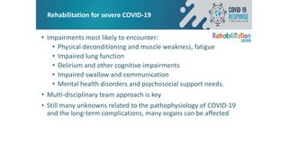 Rehabilitation for severe COVID-19
• Impairments most likely to encounter:
• Physical deconditioning and muscle weakness, fatigue
• Impaired lung function
• Delirium and other cognitive impairments
• Impaired swallow and communication
• Mental health disorders and psychosocial support needs.
• Multi-disciplinary team approach is key
• Still many unknowns related to the pathophysiology of COVID-19
and the long-term complications, many organs can be affected
 