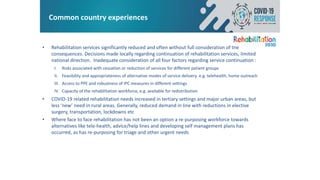 Common country experiences
• Rehabilitation services significantly reduced and often without full consideration of the
consequences. Decisions made locally regarding continuation of rehabilitation services, limited
national direction. Inadequate consideration of all four factors regarding service continuation :
I. Risks associated with cessation or reduction of services for different patient groups
II. Feasibility and appropriateness of alternative modes of service delivery e.g. telehealth, home outreach
III. Access to PPE and robustness of IPC measures in different settings
IV. Capacity of the rehabilitation workforce, e.g. available for redistribution
• COVID-19 related rehabilitation needs increased in tertiary settings and major urban areas, but
less ‘new’ need in rural areas. Generally, reduced demand in line with reductions in elective
surgery, transportation, lockdowns etc
• Where face to face rehabilitation has not been an option a re-purposing workforce towards
alternatives like tele-health, advice/help lines and developing self management plans has
occurred, as has re-purposing for triage and other urgent needs
 