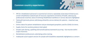 Common country experiences
• PPE for rehabilitation personnel is essential but concerns repeatedly raised about limited access.
Unmet rehabilitation needs & lack of resources reported to ministries of health, advocacy by
professionals essential, value of involving rehabilitation workforce in service decisions highlighted
• Telehealth (primarily phone calls) being utilised for service delivery for patients - important way
forward
• Online videos for patient rehabilitation and pre-developed pamphlets used for COVID-19 clients
• Supply chains for assistive products interrupted
• Greater task-sharing, upskilling and transdisciplinary teamwork occurring – but must be within
scope of practice.
• Rehabilitation professionals undertaking online training
• Inadequate social support services for people with disabilities repeatedly highlighted as a concern
 