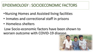 EPIDEMIOLOGY : SOCIOECONOMIC FACTORS
•Nursing Homes and Assisted living facilities
• Inmates and correctional staff in prisons
• Homeless shelters
Low Socio‐economic factors have been shown to
worsen outcome with COVID‐19 disease.
 