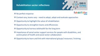 Rehabilitation sector reflections
 No perfect response
 Context vary, teams vary - need to adopt, adapt and evaluate approaches
 Opportunity to highlight the value of rehabilitation
 Opportunity to strengthen teams and efficiencies
 Opportunity to harness telehealth for the long term
 Importance of social sector support services for people with disabilities, and
continuation of health and social sector collaboration
 Opportunity to learn and link with international groups/ resources / training
 