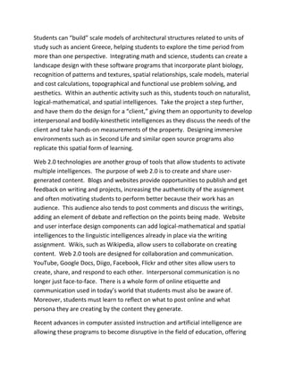 Students can “build” scale models of architectural structures related to units of
study such as ancient Greece, helping students to explore the time period from
more than one perspective. Integrating math and science, students can create a
landscape design with these software programs that incorporate plant biology,
recognition of patterns and textures, spatial relationships, scale models, material
and cost calculations, topographical and functional use problem solving, and
aesthetics. Within an authentic activity such as this, students touch on naturalist,
logical-mathematical, and spatial intelligences. Take the project a step further,
and have them do the design for a “client,” giving them an opportunity to develop
interpersonal and bodily-kinesthetic intelligences as they discuss the needs of the
client and take hands-on measurements of the property. Designing immersive
environments such as in Second Life and similar open source programs also
replicate this spatial form of learning.

Web 2.0 technologies are another group of tools that allow students to activate
multiple intelligences. The purpose of web 2.0 is to create and share user-
generated content. Blogs and websites provide opportunities to publish and get
feedback on writing and projects, increasing the authenticity of the assignment
and often motivating students to perform better because their work has an
audience. This audience also tends to post comments and discuss the writings,
adding an element of debate and reflection on the points being made. Website
and user interface design components can add logical-mathematical and spatial
intelligences to the linguistic intelligences already in place via the writing
assignment. Wikis, such as Wikipedia, allow users to collaborate on creating
content. Web 2.0 tools are designed for collaboration and communication.
YouTube, Google Docs, Diigo, Facebook, Flickr and other sites allow users to
create, share, and respond to each other. Interpersonal communication is no
longer just face-to-face. There is a whole form of online etiquette and
communication used in today’s world that students must also be aware of.
Moreover, students must learn to reflect on what to post online and what
persona they are creating by the content they generate.

Recent advances in computer assisted instruction and artificial intelligence are
allowing these programs to become disruptive in the field of education, offering
 