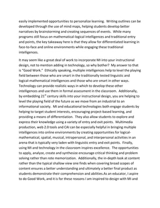 easily implemented opportunities to personalize learning. Writing outlines can be
developed through the use of mind maps, helping students develop better
narratives by brainstorming and creating sequences of events. While many
programs still focus on mathematical-logical intelligences and traditional entry
and points, the key takeaway here is that they allow for differentiated learning in
face-to-face and online environments while engaging these traditional
intelligences.

It may seem like a great deal of work to incorporate MI into your instructional
design, not to mention adding in technology, so why bother? My answer to that
is “Good Work.” Ethically speaking, multiple intelligences help to level the playing
field between those who are smart in the traditionally tested linguistic and
logical-mathematical intelligences and those who are smart in other ways.
Technology can provide realistic ways in which to develop these other
intelligences and use them in formal assessment in the classroom. Additionally,
by embedding 21st century skills into your instructional design, you are helping to
level the playing field of the future as we move from an industrial to an
informational society. MI and educational technologies both engage students by
helping to target student interests, encouraging project-based learning, and
providing a means of differentiation. They also allow students to explore and
express their knowledge using a variety of entry and exit points. Multimedia
production, web 2.0 tools and CAI can be especially helpful in bringing multiple
intelligences into online environments by creating opportunities for logical-
mathematical, spatial, musical, intrapersonal, and interpersonal activities in an
arena that is typically very laden with linguistic entry and exit points. Finally,
using MI and technology in the classroom inspires excellence. The opportunities
to apply, analyze, create and synthesize encourage critical thinking and problem
solving rather than rote memorization. Additionally, the in-depth look at content
rather than the typical shallow view one finds when covering broad scopes of
content ensures a better understanding and ultimately a better final product as
students demonstrate their comprehension and abilities.As an educator, I aspire
to do Good Work, and it is for these reasons I am inspired to design with MI and
 