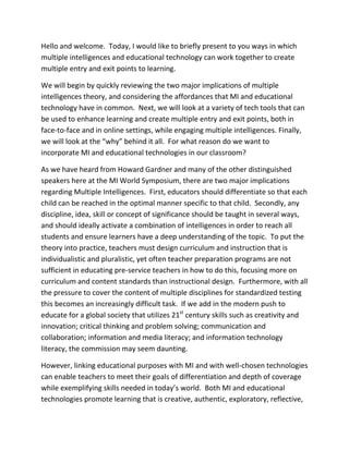 Hello and welcome. Today, I would like to briefly present to you ways in which
multiple intelligences and educational technology can work together to create
multiple entry and exit points to learning.

We will begin by quickly reviewing the two major implications of multiple
intelligences theory, and considering the affordances that MI and educational
technology have in common. Next, we will look at a variety of tech tools that can
be used to enhance learning and create multiple entry and exit points, both in
face-to-face and in online settings, while engaging multiple intelligences. Finally,
we will look at the “why” behind it all. For what reason do we want to
incorporate MI and educational technologies in our classroom?

As we have heard from Howard Gardner and many of the other distinguished
speakers here at the MI World Symposium, there are two major implications
regarding Multiple Intelligences. First, educators should differentiate so that each
child can be reached in the optimal manner specific to that child. Secondly, any
discipline, idea, skill or concept of significance should be taught in several ways,
and should ideally activate a combination of intelligences in order to reach all
students and ensure learners have a deep understanding of the topic. To put the
theory into practice, teachers must design curriculum and instruction that is
individualistic and pluralistic, yet often teacher preparation programs are not
sufficient in educating pre-service teachers in how to do this, focusing more on
curriculum and content standards than instructional design. Furthermore, with all
the pressure to cover the content of multiple disciplines for standardized testing
this becomes an increasingly difficult task. If we add in the modern push to
educate for a global society that utilizes 21st century skills such as creativity and
innovation; critical thinking and problem solving; communication and
collaboration; information and media literacy; and information technology
literacy, the commission may seem daunting.

However, linking educational purposes with MI and with well-chosen technologies
can enable teachers to meet their goals of differentiation and depth of coverage
while exemplifying skills needed in today’s world. Both MI and educational
technologies promote learning that is creative, authentic, exploratory, reflective,
 