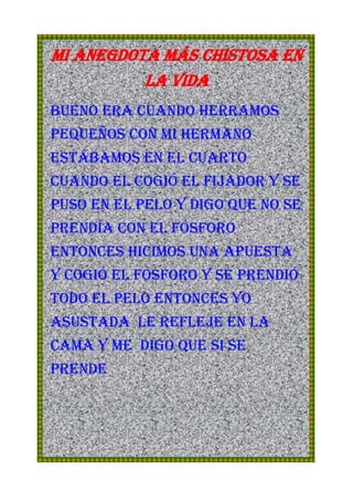 MI ANEGDOTA MÁS CHISTOSA EN LA VIDA<br />Bueno era cuando herramos pequeños con mi hermano estábamos en el cuarto cuando el cogió el fijador y se puso en el pelo y digo que no se prendía con el fósforo entonces hicimos una apuesta y cogió el fósforo y se prendió todo el pelo entonces yo  asustada  le refleje en la cama y me  digo que si se prende<br />