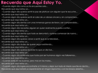 Recuerda que Aquí Estoy Yo.- Cuando algún día como yo te encuentres sola... Recuerda que aquí estoy yo...- Cuando algún día quieras sentir la paz de platicar con alguien que te escuche...recuerda que aquí estoy yo...- Cuando algún día quieras sentir el calor de un abrazo sincero y sin compromisos...recuerda que aquí estoy yo...- Cuando algún día sientas con unas inmensas ganas de llorar y ser comprendida...recuerda que aquí estoy yo...- Cuando algún día necesites alguien en quien realmente puedas confiar...recuerda que aquí estoy yo...- Cuando algún día sientas que todo se derrumbó y quieras comenzar de nuevo...recuerda que aquí estoy yo...- Cuando algún día quieras volver a sentir que es la felicidad...recuerda que aquí estoy yo...- Cuando algún día dudes de querer seguir existiendo...recuerda que aquí estoy yo...- Cuando algún día quieras recordar lo que un día fue...recuerda que aquí estoy yo...- Cuando algún día entiendas que todos por ser humanos algún vez fallaremos...recuerda que aquí estoy yo...- Cuando estés en las buenas, pero mas en las malas...recuerda que aquí estoy yo...- Cuando algún día logres encontrarte a ti misma y dejar aun lado el miedo que llevas dentro...Recuerda que aquí estaré yo esperándote sin ningún reproche y con los brazos abiertos... 