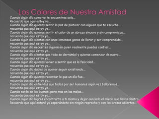 Los Colores de Nuestra AmistadCuando algún día como yo te encuentres sola... Recuerda que aquí estoy yo...Cuando algún día quieras sentir la paz de platicar con alguien que te escuche...recuerda que aquí estoy yo...Cuando algún día quieras sentir el calor de un abrazo sincero y sin compromisos...recuerda que aquí estoy yo...Cuando algún día sientas con unas inmensas ganas de llorar y ser comprendida...recuerda que aquí estoy yo...Cuando algún día necesites alguien en quien realmente puedas confiar...recuerda que aquí estoy yo...Cuando algún día sientas que todo se derrumbó y quieras comenzar de nuevo...recuerda que aquí estoy yo...Cuando algún día quieras volver a sentir que es la felicidad...recuerda que aquí estoy yo...Cuando algún día dudes de querer seguir existiendo...recuerda que aquí estoy yo...Cuando algún día quieras recordar lo que un día fue...recuerda que aquí estoy yo...Cuando algún día entiendas que todos por ser humanos algún vez fallaremos...recuerda que aquí estoy yo...Cuando estés en las buenas, pero mas en las malas...recuerda que aquí estoy yo...Cuando algún día logres encontrarte a ti misma y dejar aun lado el miedo que llevas dentro...Recuerda que aquí estaré yo esperándote sin ningún reproche y con los brazos abiertos... 