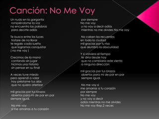 Canción: No Me VoyUn nudo en la garganta rompiéndome la voz no encuentro las palabras para decirte adiós Te busco entre las luces tratare de no llorar te regalo cada sueño que logramos conquistar ( no me voy ) Crecimos de la mano contando sin jugar hicimos una historia sin pensar en su final A veces tuve miedo pero aprendí a volar hoy préstame tus alas que no quiero aterrizar mil gracias por tus brazos abiertos para mi de par en par siempre igual. No me voy si me amarras a tu corazón por siempre No me voy y no voy a decir adiós mientras no me olvides No me voy No caben los recuerdos en toda la ciudad mil gracias por tu risa que alumbro la obscuridad Y si volviera el tiempo te diría desde hoy que no cambiaria este viento a ninguna dirección mil gracias por tus brazos abiertos para mi de par en par siempre igual. No me voy si me amarras a tu corazón por siempre No me voy y no voy a decir adiós mientras no me olvides No me voy Rep.2 veces 