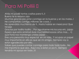Para Mi Polliii ♥Ahiiss mi poollii tantas cositas para ti..!!Bueno te lo resumo jajaMuchas gracias por estar conmigo en la buenas y en las malas..!He compartido contigo millones de cosas..!He aprendido muchísimo de ti.. Hasta hablar en mexicano! Que tal jajaGracias por todito todito .. Por aguatarme mis locuras etc. jajajaEspero que esta amistad dure muchiiiiiiiiisimoooss años mas… =) que Fonsi nos mantenga unidas jajajaEres una personita muy especial  en mi vida.. Y ocupas un papel muy importante en ella es que ser mi amiga.. Siempre voy a estar agradecida por ello..Sabes que puedes contar conmigo para todo todo todo.. No me importa lo que sea.. Aquí voy a estar yo pa ti.. Siempre tendrás mi apoyo en todo..!!!