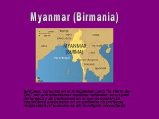 Myanmar (Birmania) Birmania, conocida en la Antigüedad como &quot;la Tierra del Oro&quot; por sus abundantes riquezas naturales, es un país pintoresco y de tradiciones en el que se conservan costumbres ancestrales en un ambiente de profunda religiosidad (el budismo es allí la religión mayoritaria).  