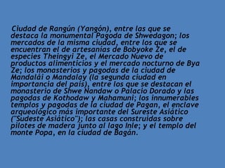 Ciudad de Rangún (Yangón), entre las que se destaca la monumental Pagoda de Shwedagon; los mercados de la misma ciudad, entre los que se encuentran el de artesanías de Bobyoke Ze, el de especies Theingyi Ze, el Mercado Nuevo de productos alimenticios y el mercado nocturno de Bya Ze; los monasterios y pagodas de la ciudad de Mandalái o Mandalay (la segunda ciudad en importancia del país), entre los que se destacan el monasterio de Shwe Nandaw o Palacio Dorado y las pagodas de Kothodaw y Mahamuni; los innumerables templos y pagodas de la ciudad de Pagan, el enclave arqueológico más importante del Sureste Asiático ("Sudeste Asiático"); las casas construidas sobre pilotes de madera junto al lago Inle; y el templo del monte Popa, en la ciudad de Bagán. 