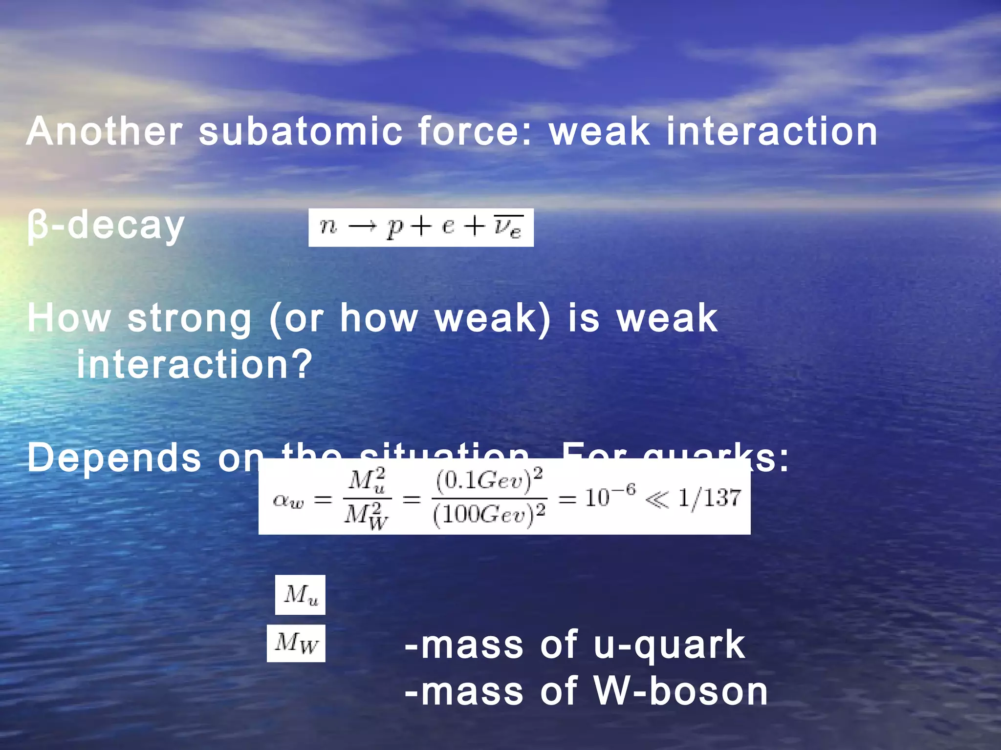 Another subatomic force: weak interaction
β-decay
How strong (or how weak) is weak
interaction?
Depends on the situation. For quarks:
-mass of u-quark
-mass of W-boson
 