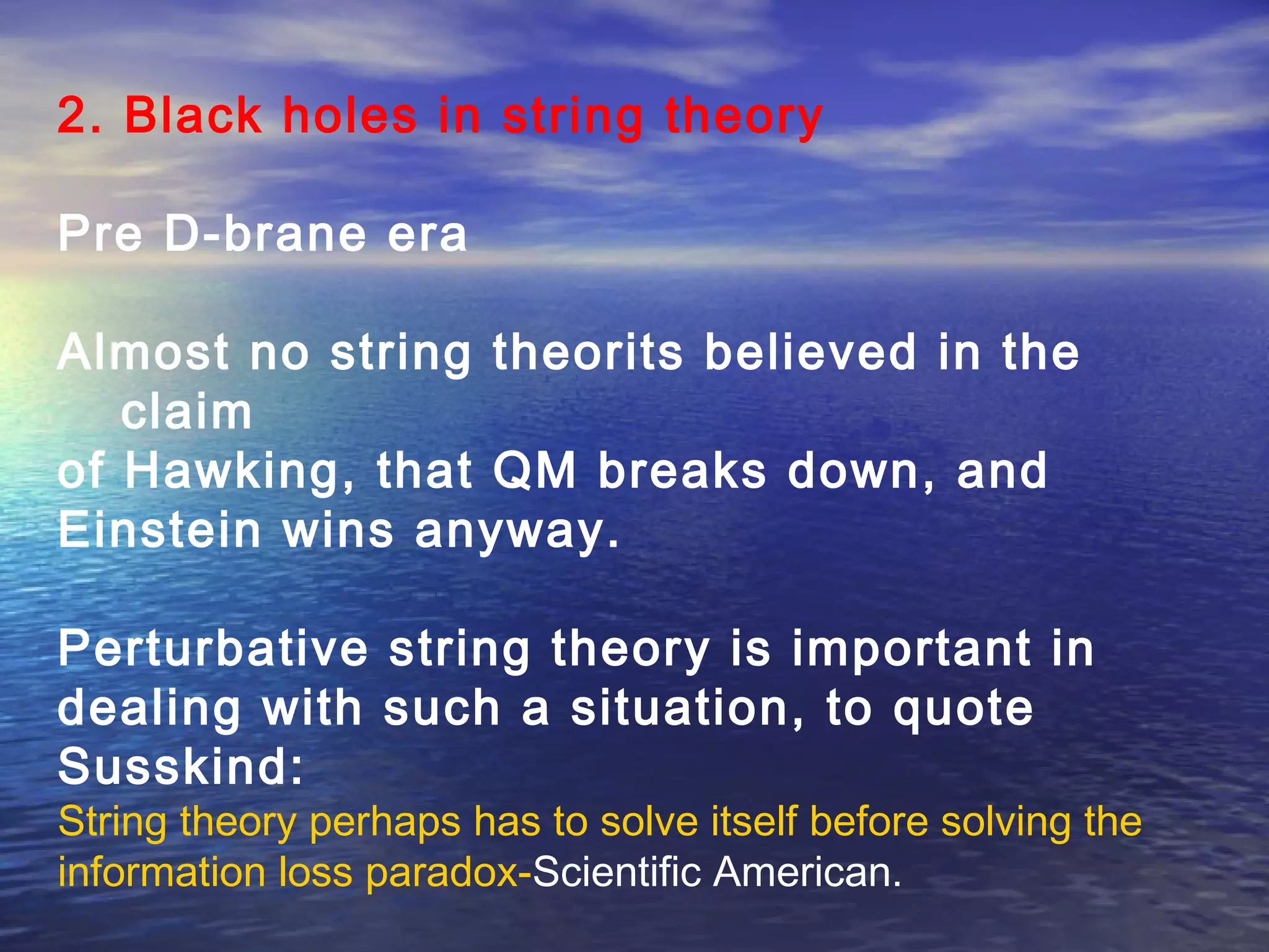 2. Black holes in string theory
Pre D-brane era
Almost no string theorits believed in the
claim
of Hawking, that QM breaks down, and
Einstein wins anyway.
Perturbative string theory is important in
dealing with such a situation, to quote
Susskind:
String theory perhaps has to solve itself before solving the
information loss paradox-Scientific American.
 