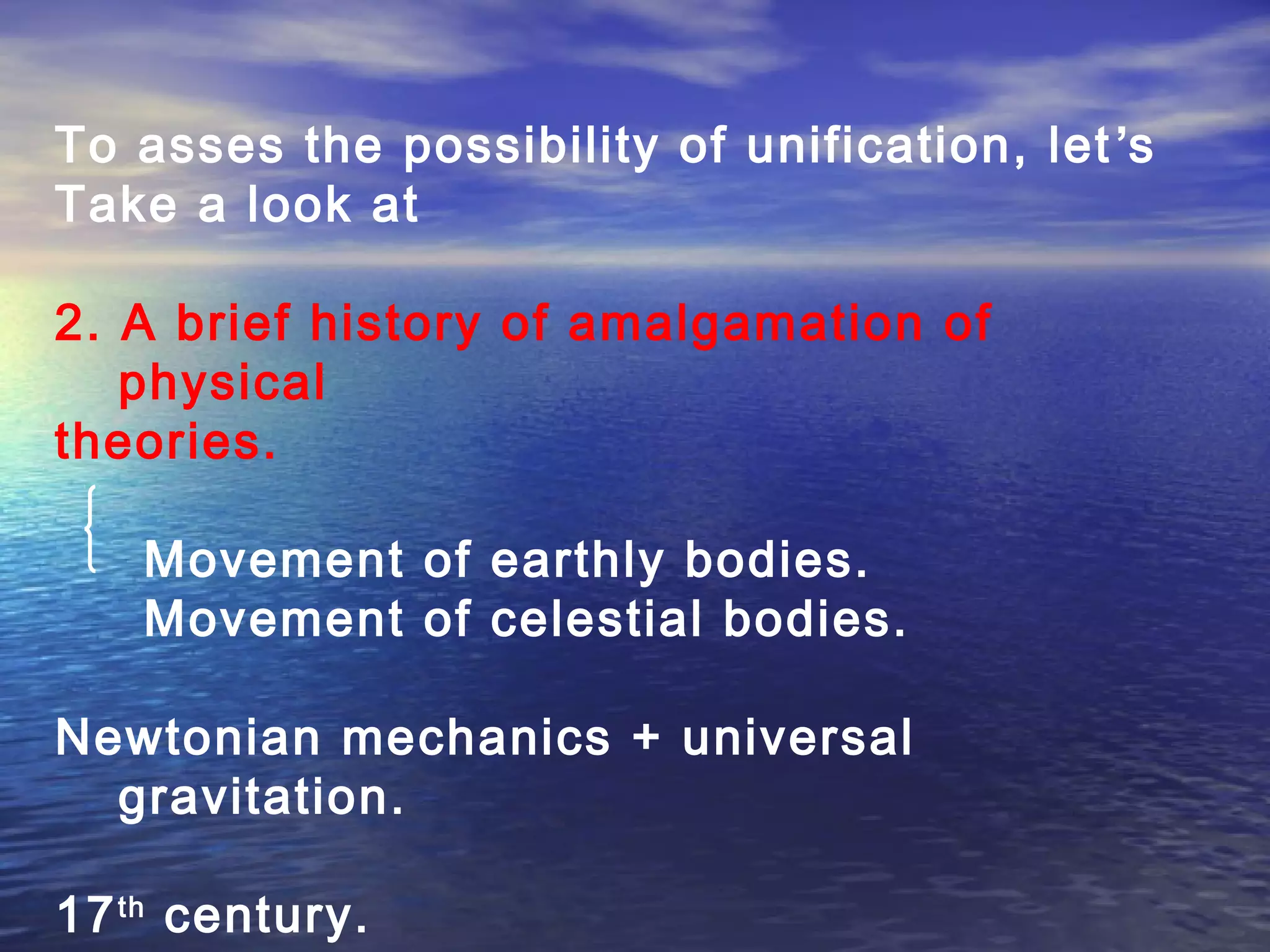 To asses the possibility of unification, let’s
Take a look at
2. A brief history of amalgamation of
physical
theories.
Movement of earthly bodies.
Movement of celestial bodies.
Newtonian mechanics + universal
gravitation.
17th
century.
 