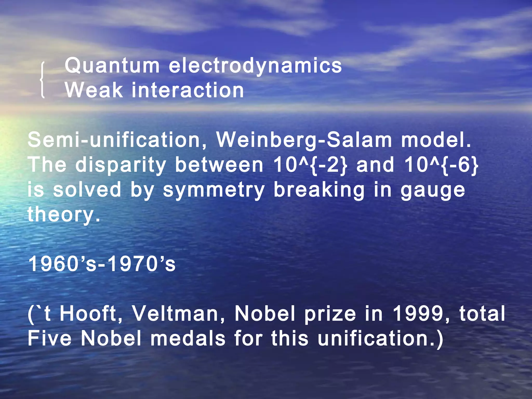 Quantum electrodynamics
Weak interaction
Semi-unification, Weinberg-Salam model.
The disparity between 10^{-2} and 10^{-6}
is solved by symmetry breaking in gauge
theory.
1960’s-1970’s
(`t Hooft, Veltman, Nobel prize in 1999, total
Five Nobel medals for this unification.)
 