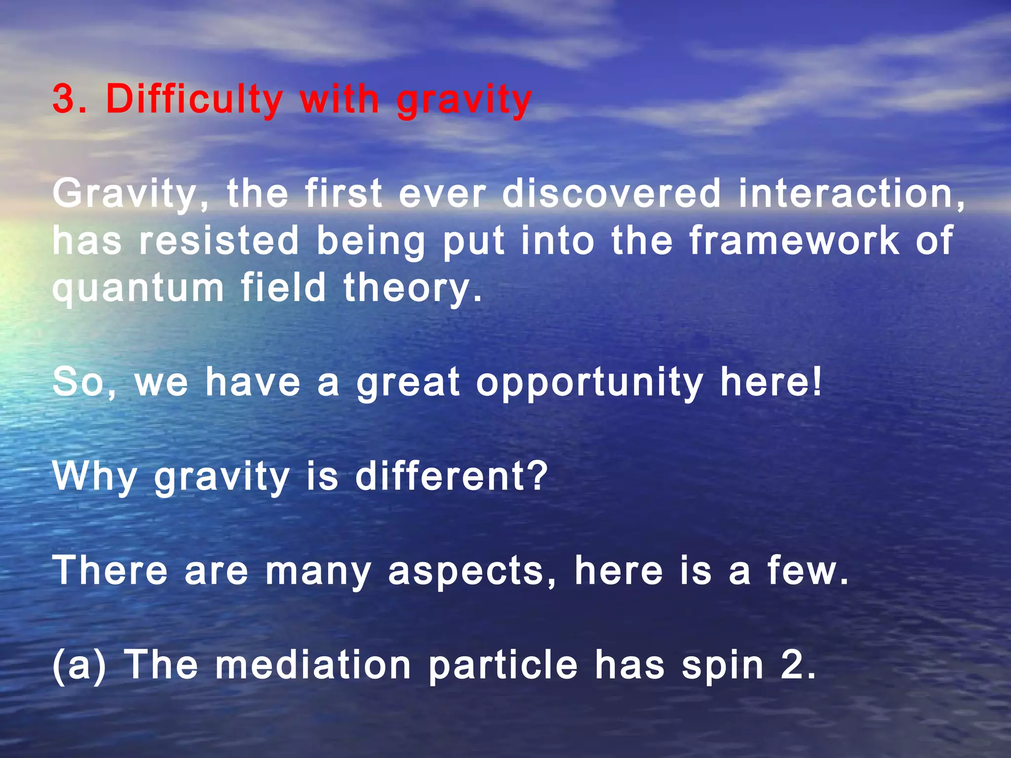 3. Difficulty with gravity
Gravity, the first ever discovered interaction,
has resisted being put into the framework of
quantum field theory.
So, we have a great opportunity here!
Why gravity is different?
There are many aspects, here is a few.
(a) The mediation particle has spin 2.
 