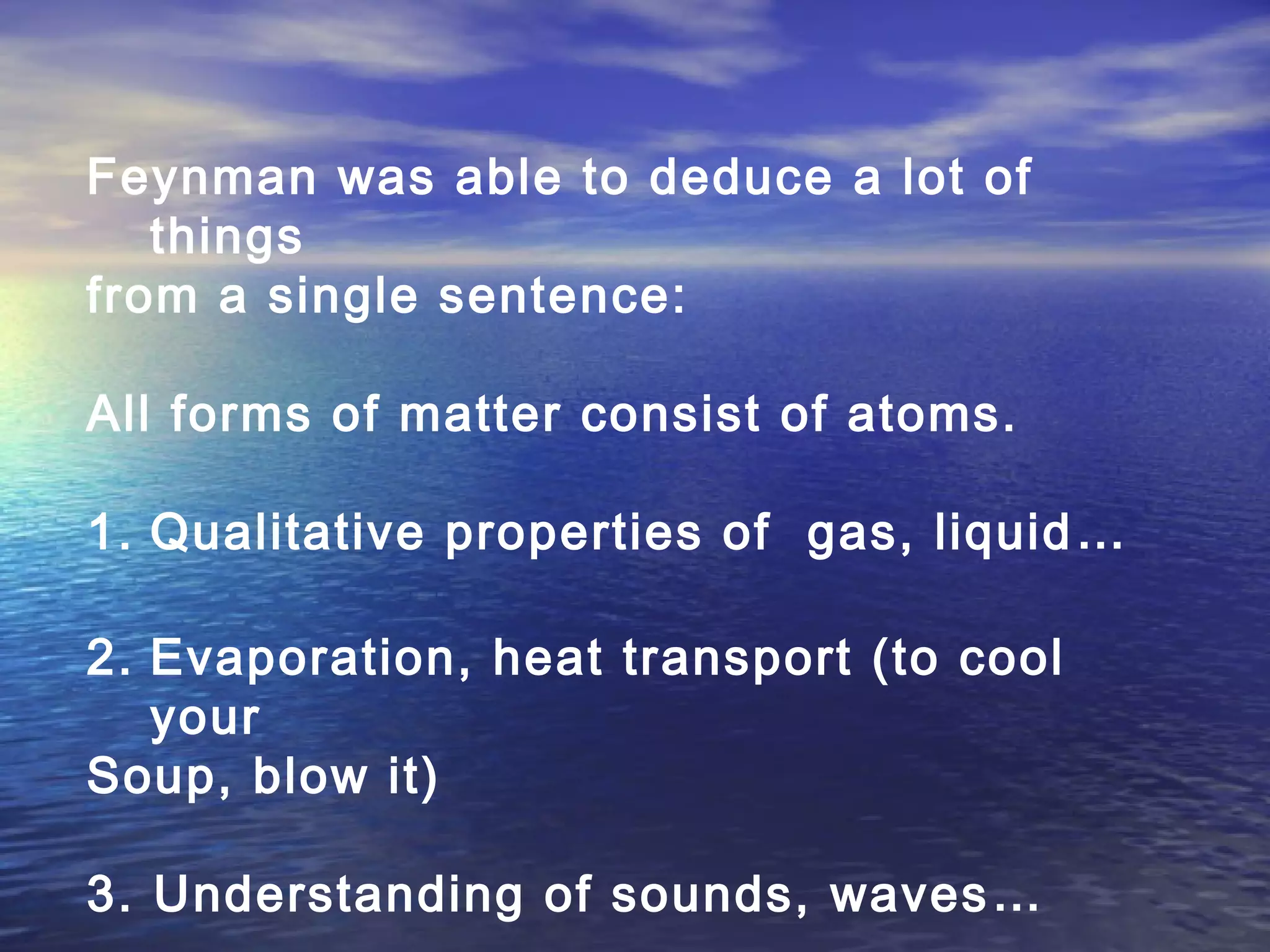 Feynman was able to deduce a lot of
things
from a single sentence:
All forms of matter consist of atoms.
1. Qualitative properties of gas, liquid…
2. Evaporation, heat transport (to cool
your
Soup, blow it)
3. Understanding of sounds, waves…
 