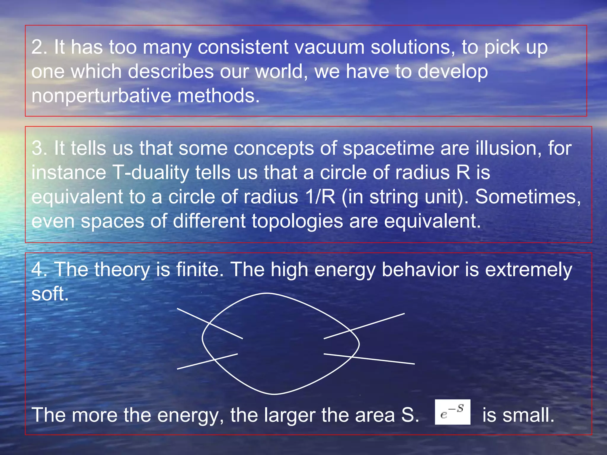 2. It has too many consistent vacuum solutions, to pick up
one which describes our world, we have to develop
nonperturbative methods.
3. It tells us that some concepts of spacetime are illusion, for
instance T-duality tells us that a circle of radius R is
equivalent to a circle of radius 1/R (in string unit). Sometimes,
even spaces of different topologies are equivalent.
4. The theory is finite. The high energy behavior is extremely
soft.
The more the energy, the larger the area S. is small.
 