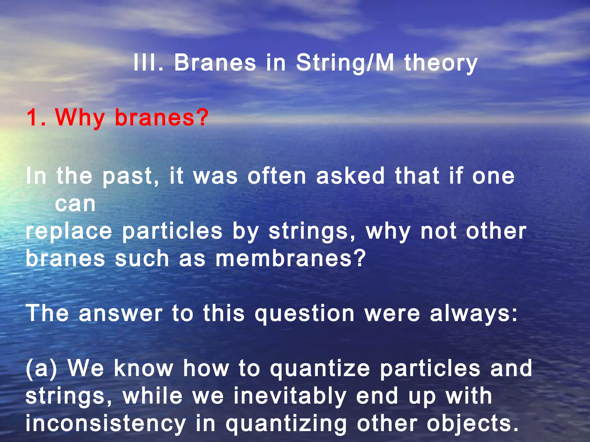 III. Branes in String/M theory
1. Why branes?
In the past, it was often asked that if one
can
replace particles by strings, why not other
branes such as membranes?
The answer to this question were always:
(a) We know how to quantize particles and
strings, while we inevitably end up with
inconsistency in quantizing other objects.
 