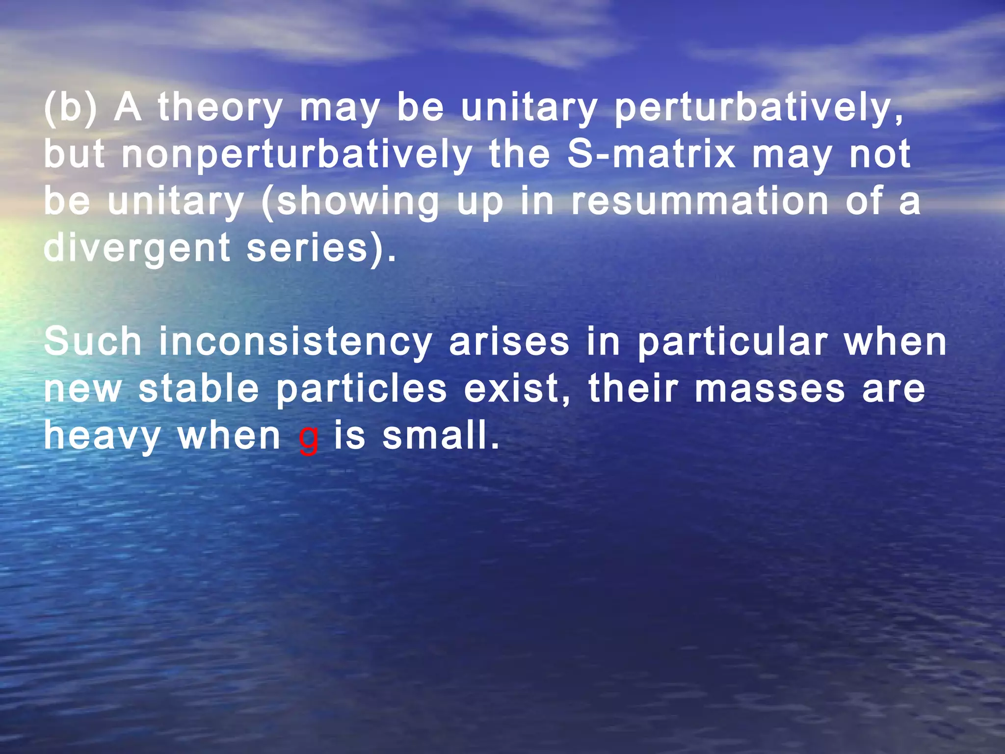 (b) A theory may be unitary perturbatively,
but nonperturbatively the S-matrix may not
be unitary (showing up in resummation of a
divergent series).
Such inconsistency arises in particular when
new stable particles exist, their masses are
heavy when g is small.
 