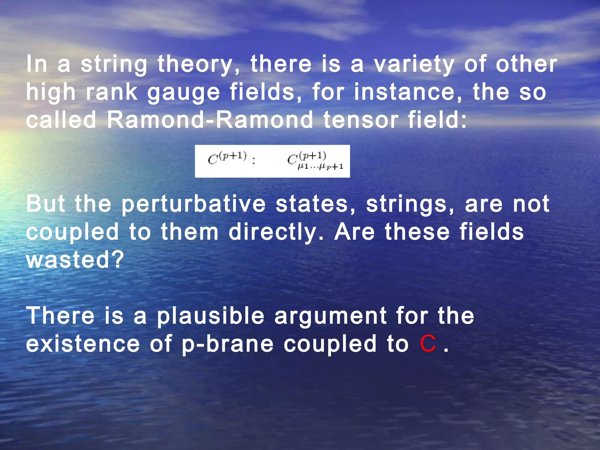 In a string theory, there is a variety of other
high rank gauge fields, for instance, the so
called Ramond-Ramond tensor field:
But the perturbative states, strings, are not
coupled to them directly. Are these fields
wasted?
There is a plausible argument for the
existence of p-brane coupled to C .
 